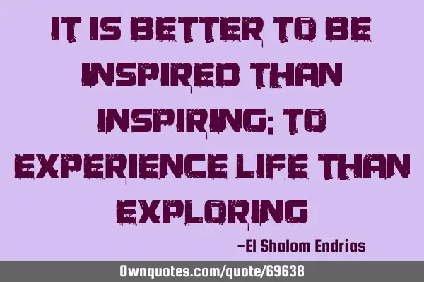 It is better to be inspired than inspiring; to experience life than