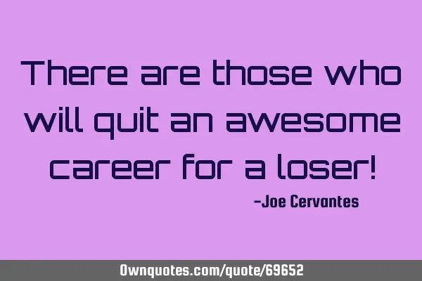 There are those who will quit an awesome career for a loser!