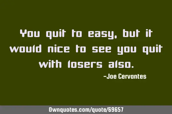 You quit to easy, but it would nice to see you quit with losers