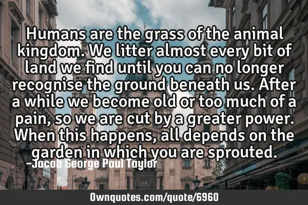 Humans are the grass of the animal kingdom. We litter almost every bit of land we find until you