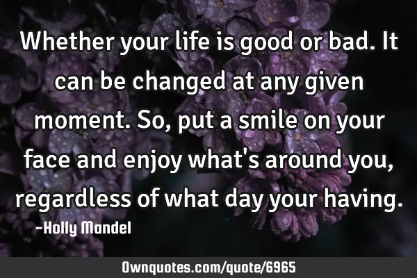 Whether your life is good or bad.It can be changed at any given moment. So,put a smile on your face