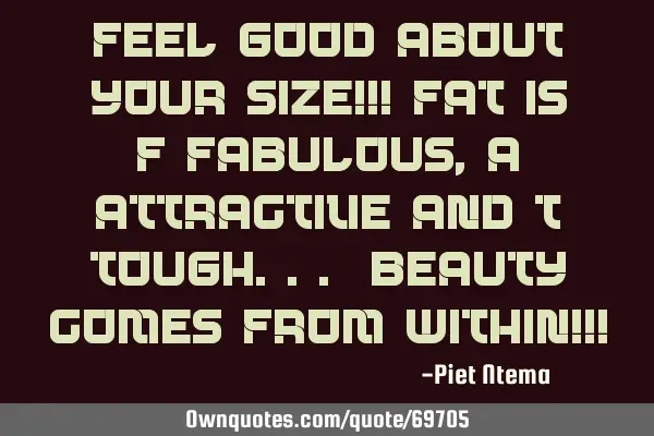 Feel good about your size!!! FAT is F-fabulous, A- attractive and T- tough... Beauty comes from