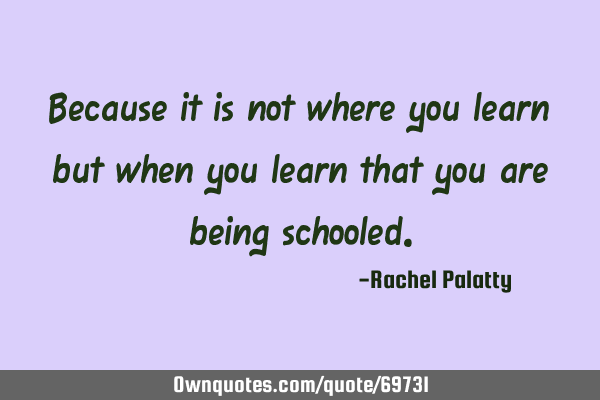 Because it is not where you learn but when you learn that you are being