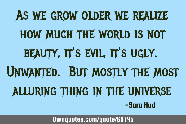As we grow older we realize how much the world is not beauty, it