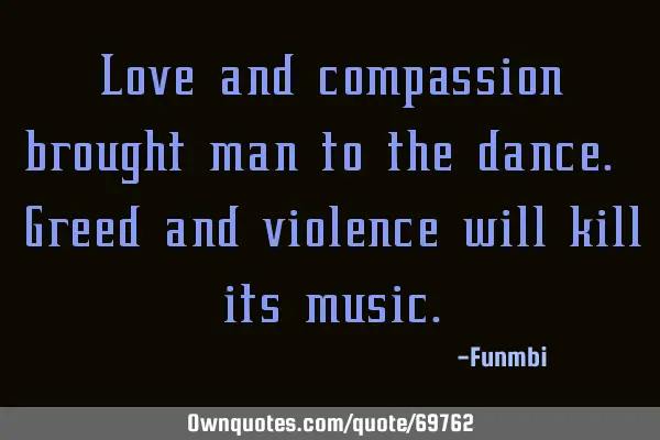 Love and compassion brought man to the dance. Greed and violence will kill its