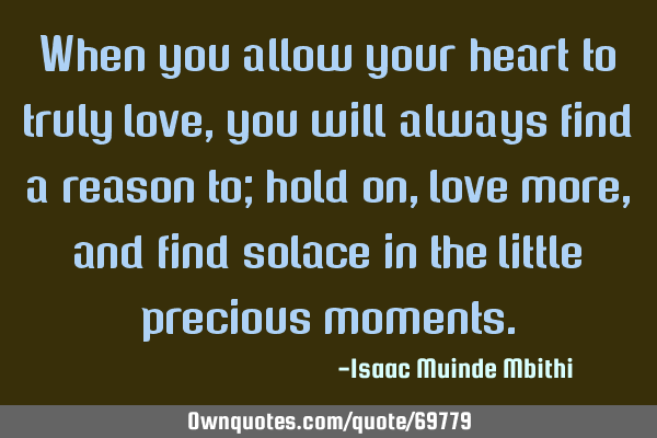 When you allow your heart to truly love, you will always find a reason to; hold on,love more, and