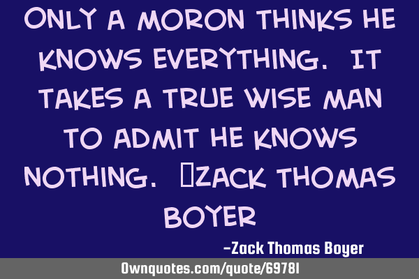 Only a moron thinks he knows everything. It takes a true wise man to admit he knows nothing. ~Zack T