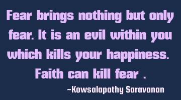 Fear brings nothing but only fear.It is an evil within you which kills your happiness. Faith can