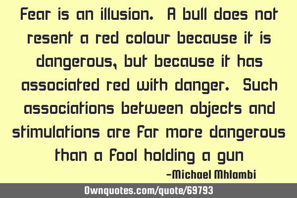 Fear is an illusion. A bull does not resent a red colour because it is dangerous, but because it