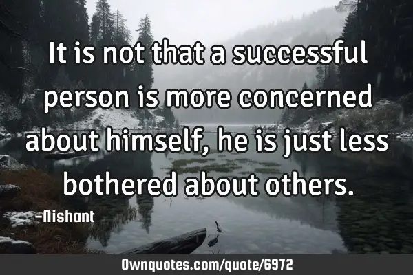 It is not that a successful person is more concerned about himself, he is just less bothered about