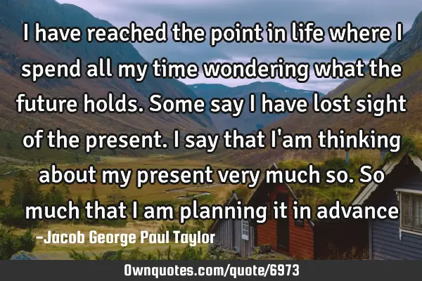 I have reached the point in life where I spend all my time wondering what the future holds. Some