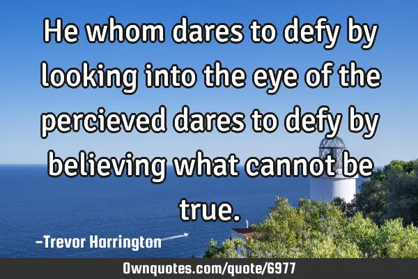 He whom dares to defy by looking into the eye of the percieved dares to defy by believing what