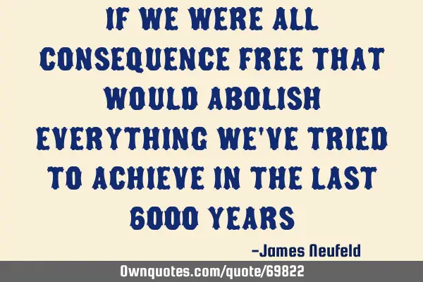 If we were all consequence free that would abolish everything we
