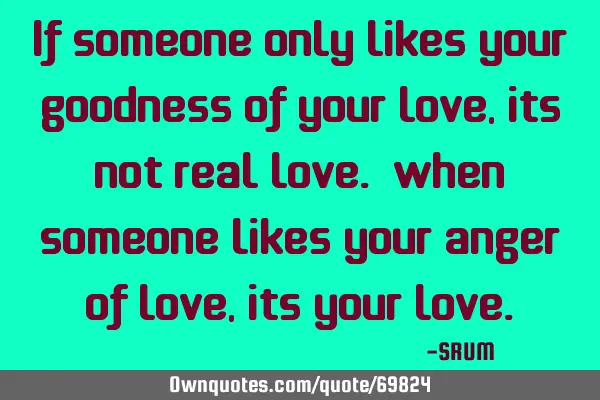 If someone only likes your goodness of your love, its not real love. When someone likes your anger