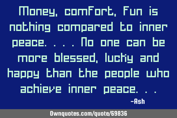 Money,comfort,fun is nothing compared to inner peace....no one can be more blessed,lucky and happy