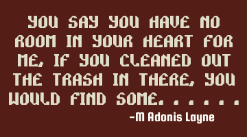 You say you have no room in your heart for me, if you cleaned out the trash in there, you would