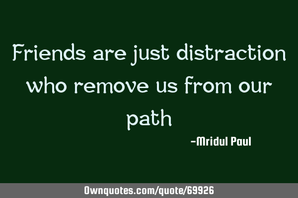Friends are just distraction who remove us from our