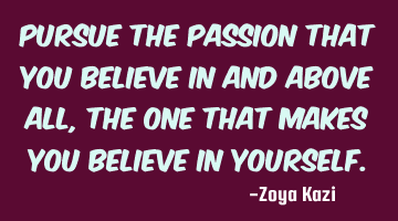 Pursue the passion that you believe in and above all, the one that makes you believe in