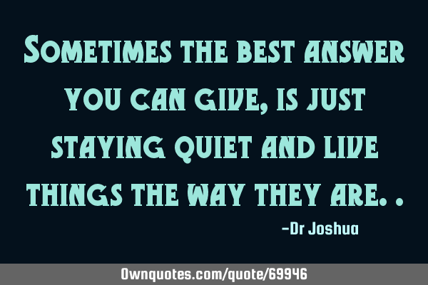 Sometimes the best answer you can give, is just staying quiet and live things the way they