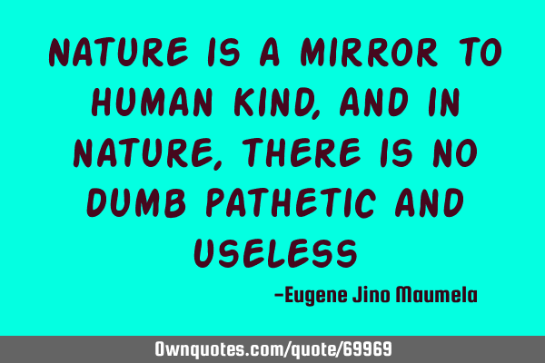 Nature is a mirror to human kind, and in nature, there is no dumb pathetic and