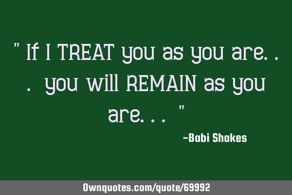 " If I TREAT you as you are... you will REMAIN as you are... "