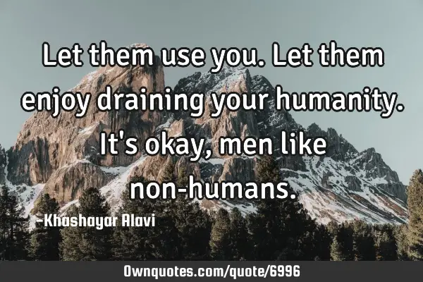 Let them use you. Let them enjoy draining your humanity. It