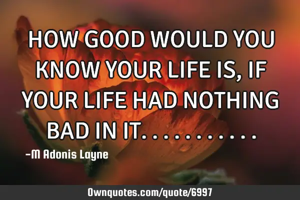 HOW GOOD WOULD YOU KNOW YOUR LIFE IS, IF YOUR LIFE HAD NOTHING BAD IN IT