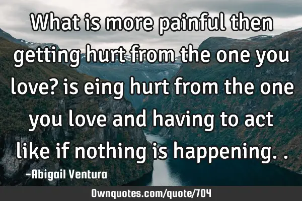 What is more painful then getting hurt from the one you love? is eing hurt from the one you love