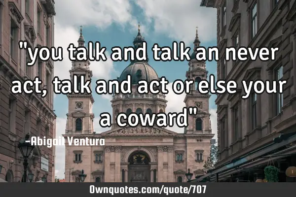 "you talk and talk an never act, talk and act or else your a coward"