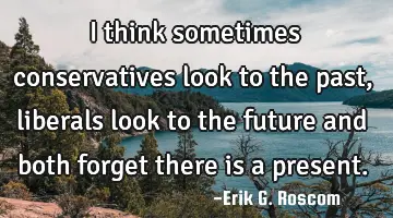 I think sometimes conservatives look to the past, liberals look to the future and both forget there