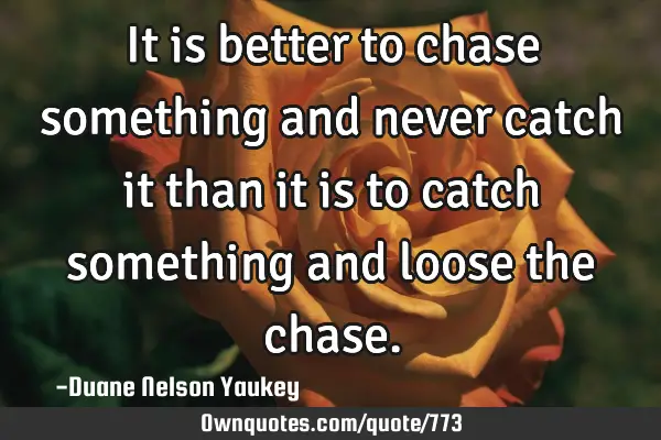 It is better to chase something and never catch it than it is to catch something and loose the