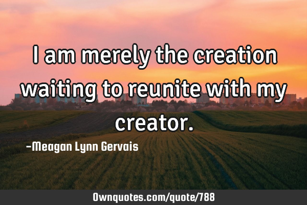I am merely the creation waiting to reunite with my