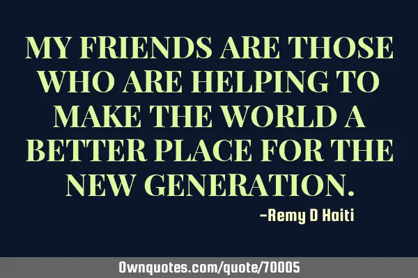 MY FRIENDS ARE THOSE WHO ARE HELPING TO MAKE THE WORLD A BETTER PLACE FOR THE NEW GENERATION