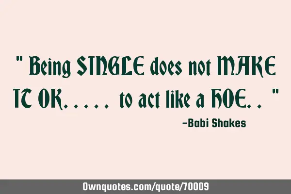 " Being SINGLE does not MAKE IT OK..... to act like a HOE.. "