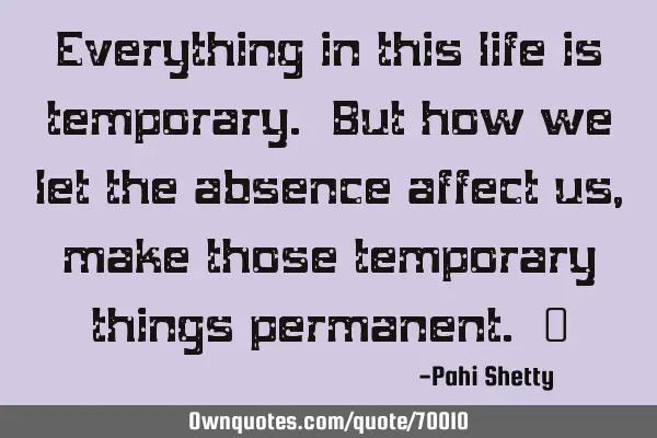 Everything in this life is temporary. But how we let the absence affect us, make those temporary