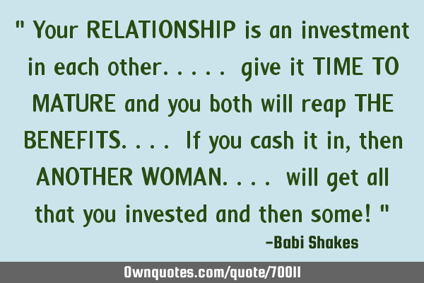 " Your RELATIONSHIP is an investment in each other..... give it TIME TO MATURE and you both will