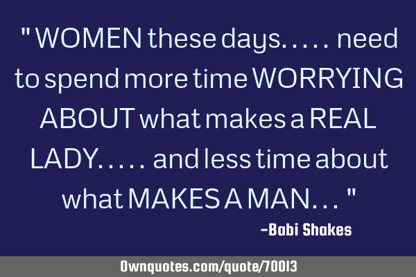 " WOMEN these days..... need to spend more time WORRYING ABOUT what makes a REAL LADY..... and less
