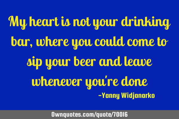 My heart is not your drinking bar, where you could come to sip your beer and leave whenever you