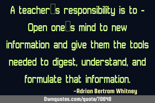 A teacher’s responsibility is to - Open one’s mind to new information and give them the tools