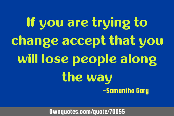 If you are trying to change accept that you will lose people along the