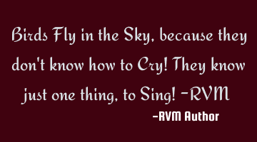 Birds Fly in the Sky, because they don't know how to Cry! They know just one thing, to Sing! -RVM