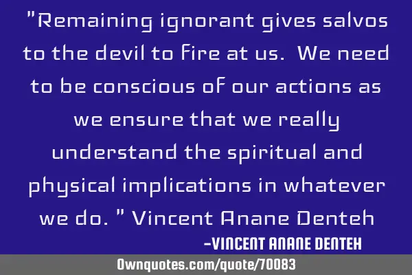 "Remaining ignorant gives salvos to the devil to fire at us. We need to be conscious of our actions
