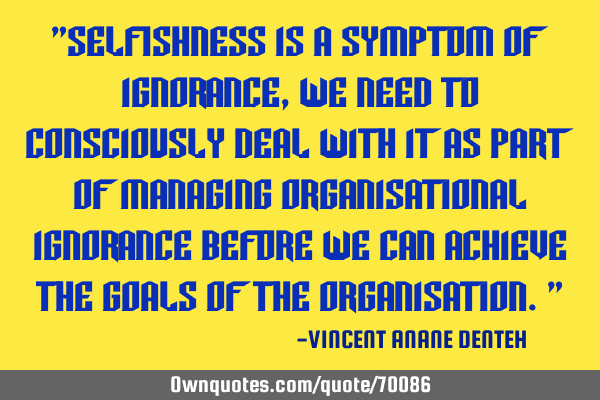 "Selfishness is a symptom of ignorance, we need to consciously deal with it as part of managing
