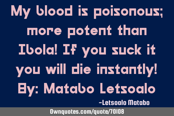 My blood is poisonous; more potent than Ibola! If you suck it you will die instantly! By: Matabo L