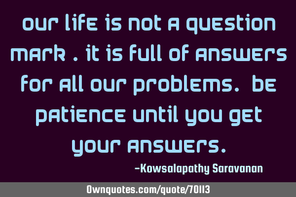 Our life is not a question mark .It is full of answers for all our problems. Be patience until you