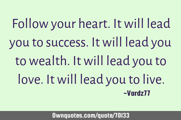 Follow your heart. It will lead you to success. It will lead you to wealth. It will lead you to