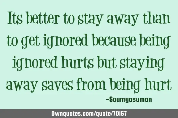 Its better to stay away than to get ignored because being ignored hurts but staying away saves from