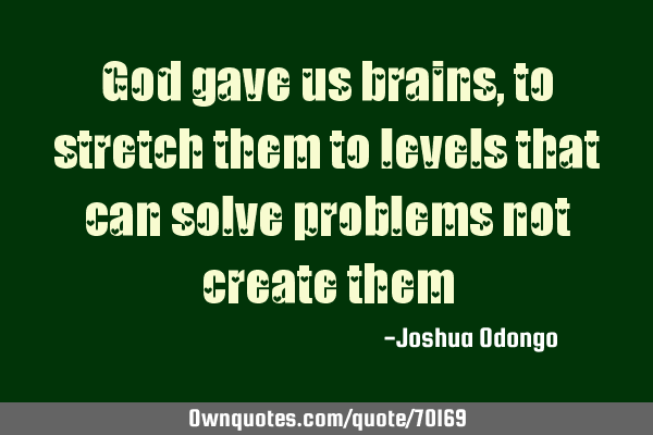God gave us brains, to stretch them to levels that can solve problems not create