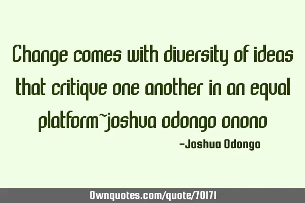 Change comes with diversity of ideas that critique one another in an equal platform~joshua odongo