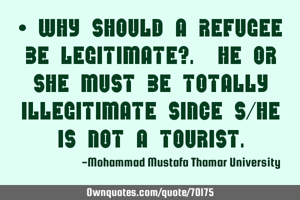 • Why should a refugee be legitimate?. He or she must be totally illegitimate since s/he is not a